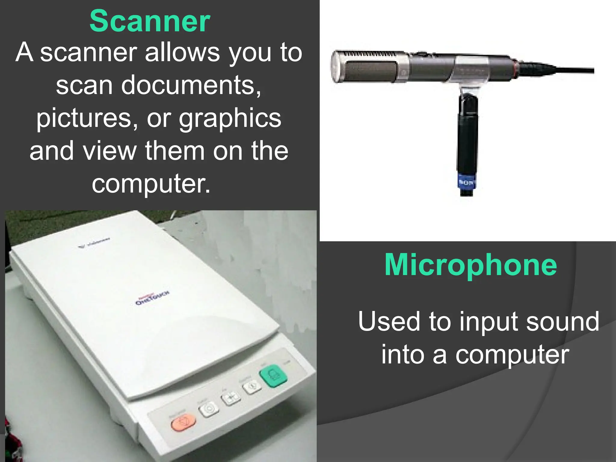 A scanner allows you to
scan documents,
pictures, or graphics
and view them on the
computer.
Scanner
Microphone
Used to input sound
into a computer
 