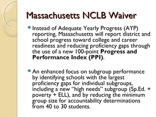 Massachusetts NCLB Waiver
Instead of Adequate Yearly Progress (AYP)
 reporting, Massachusetts will report district and
 school progress toward college and career
 readiness and reducing proficiency gaps through
 the use of a new 100-point Progress and
 Performance Index (PPI).

An  enhanced focus on subgroup performance
 by identifying schools with the largest
 proficiency gaps for individual subgroups,
 including a new “high needs” subgroup (Sp.Ed. +
 poverty + ELL), and by reducing the minimum
 group size for accountability determinations
 from 40 to 30 students.
 