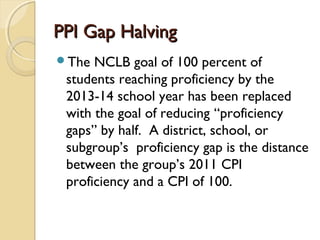 PPI Gap Halving
The  NCLB goal of 100 percent of
 students reaching proficiency by the
 2013-14 school year has been replaced
 with the goal of reducing “proficiency
 gaps” by half. A district, school, or
 subgroup’s proficiency gap is the distance
 between the group’s 2011 CPI
 proficiency and a CPI of 100.
 