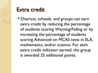 Extra credit
Districts,schools, and groups can earn
 extra credit by reducing the percentage
 of students scoring Warning/Failing or by
 increasing the percentage of students
 scoring Advanced on MCAS tests in ELA,
 mathematics, and/or science. For each
 extra credit indicator earned, the group
 is awarded 25 additional points.
 