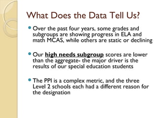 What Does the Data Tell Us?
Over the past four years, some grades and
 subgroups are showing progress in ELA and
 math MCAS, while others are static or declining

Our  high needs subgroup scores are lower
 than the aggregate- the major driver is the
 results of our special education students

The  PPI is a complex metric, and the three
 Level 2 schools each had a different reason for
 the designation
 