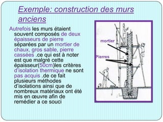 Exemple: construction des murs
anciens
Autrefois les murs étaient
souvent composés de deux
épaisseurs de pierre
séparées par un mortier de
chaux, gros sable, pierre
cassées .ce qui est à noter
est que malgré cette
épaisseur(50cm)les critères
d’isolation thermique ne sont
pas acquis .de ce fait
plusieurs méthodes
d’isolations ainsi que de
nombreux matériaux ont été
mis en œuvre afin de
remédier a ce souci
 