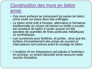 Construction des murs en béton
armé:
 Ces murs porteurs se composent de parois de béton
armé coulé sur place dans des coffrages.
 Le béton armé prêt à l'emploi, alternative à l'armature
traditionnelle au moyen de barres ou treillis a souder,
est constitué de béton à couler auquel ont été
ajoutées de quantités de fines particules métalliques
ou synthétiques.
 Les ouvertures pour fenêtres, et portes, ainsi que les
boîtiers d'encastrement des prises de courant et
interrupteurs sont prévus avant le coulage du béton
 L'isolation (9 cm d'épaisseur) est placée à l'extérieur;
en principe, un enduit décoratif armé recouvre cette
couche d'isolation
 