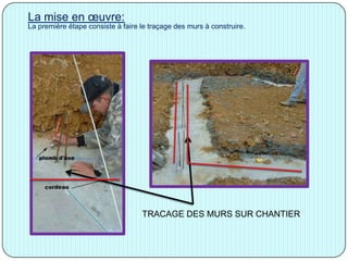 La mise en œuvre:
La première étape consiste à faire le traçage des murs à construire.
TRACAGE DES MURS SUR CHANTIER
 