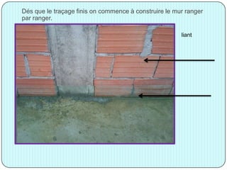 Dés que le traçage finis on commence à construire le mur ranger
par ranger.
liant
 