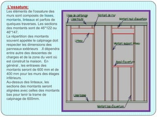 L’ossature:
Les éléments de l'ossature des
murs sont composés de lisses,
montants, linteaux et parfois de
quelques traverses. Les sections
des montants sont de 46*122 ou
46*147.
La répartition des montants
souvent appelée le calpinage doit
respecter les dimensions des
panneaux extérieurs .Il dépendra
entre autre des descentes de
charges et de la zone du vent où
est construit la maison. En
général , les entraxes des
montants seront de 600 mm et de
400 mm pour les murs des étages
inférieurs.
Au-dessus des linteaux, les
sections des montants seront
alignées avec celles des montants
bas pour tenir la trame de
calpinage de 600mm.
 