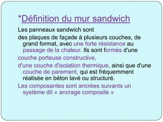 *Définition du mur sandwich
Les panneaux sandwich sont
des plaques de façade à plusieurs couches, de
grand format, avec une forte résistance au
passage de la chaleur. Ils sont formés d'une
couche porteuse constructive,
d'une couche d'isolation thermique, ainsi que d'une
couche de parement, qui est fréquemment
réalisée en béton lavé ou structuré.
Les composantes sont ancrées suivants un
système dit « ancrage composite »
 