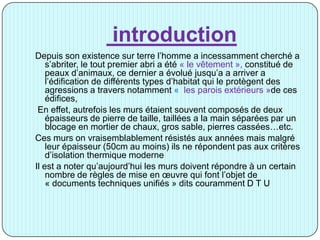 introduction
Depuis son existence sur terre l’homme a incessamment cherché a
s’abriter, le tout premier abri a été « le vêtement », constitué de
peaux d’animaux, ce dernier a évolué jusqu’a a arriver a
l’édification de différents types d’habitat qui le protègent des
agressions a travers notamment « les parois extérieurs »de ces
édifices,
En effet, autrefois les murs étaient souvent composés de deux
épaisseurs de pierre de taille, taillées a la main séparées par un
blocage en mortier de chaux, gros sable, pierres cassées…etc.
Ces murs on vraisemblablement résistés aux années mais malgré
leur épaisseur (50cm au moins) ils ne répondent pas aux critères
d’isolation thermique moderne
Il est a noter qu’aujourd’hui les murs doivent répondre à un certain
nombre de règles de mise en œuvre qui font l’objet de
« documents techniques unifiés » dits couramment D T U
 