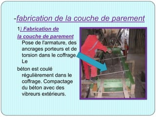 -fabrication de la couche de parement
1) Fabrication de
la couche de parement
Pose de l'armature, des
ancrages porteurs et de
torsion dans le coffrage.
Le
béton est coulé
régulièrement dans le
coffrage. Compactage
du béton avec des
vibreurs extérieurs.
 