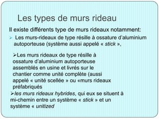 Les types de murs rideau
Il existe différents type de murs rideaux notamment:
 Les murs-rideaux de type résille à ossature d’aluminium
autoporteuse (système aussi appelé « stick »,
Les murs rideaux de type résille à
ossature d’aluminium autoporteuse
assemblés en usine et livrés sur le
chantier comme unité complète (aussi
appelé « unité scellée » ou «murs rideaux
préfabriqués
les murs rideaux hybrides, qui eux se situent à
mi-chemin entre un système « stick » et un
système « unitized
 