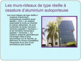 Les murs-rideaux de type résille à
ossature d’aluminium autoporteuse
Les murs-rideaux de type résille à
ossature d’aluminium
autoporteuse (système aussi
appelé « stick », en anglais)
assemblés et livrés au chantier
en pièces détachées. Ils sont
composés de longs montants
verticaux appelés « meneaux »
et de montants horizontaux
appelés « traverses ». Ce
système présente généralement
l’avantage d’être le plus
économique sur le marché, au
détriment du temps d’installation
nécessaire et au prix d’une
architecture plus lourde.
 