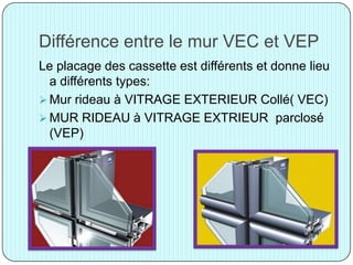 Différence entre le mur VEC et VEP
Le placage des cassette est différents et donne lieu
a différents types:
 Mur rideau à VITRAGE EXTERIEUR Collé( VEC)
 MUR RIDEAU à VITRAGE EXTRIEUR parclosé
(VEP)
 