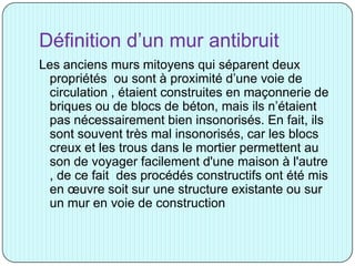 Définition d’un mur antibruit
Les anciens murs mitoyens qui séparent deux
propriétés ou sont à proximité d’une voie de
circulation , étaient construites en maçonnerie de
briques ou de blocs de béton, mais ils n’étaient
pas nécessairement bien insonorisés. En fait, ils
sont souvent très mal insonorisés, car les blocs
creux et les trous dans le mortier permettent au
son de voyager facilement d'une maison à l'autre
, de ce fait des procédés constructifs ont été mis
en œuvre soit sur une structure existante ou sur
un mur en voie de construction
 