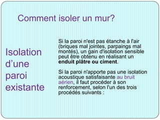Comment isoler un mur?
Si la paroi n'est pas étanche à l'air
(briques mal jointes, parpaings mal
montés), un gain d'isolation sensible
peut être obtenu en réalisant un
enduit plâtre ou ciment.
Si la paroi n'apporte pas une isolation
acoustique satisfaisante au bruit
aérien, il faut procéder à son
renforcement, selon l'un des trois
procédés suivants :
Isolation
d’une
paroi
existante
 