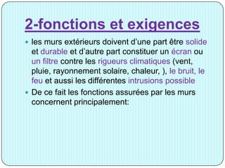 2-fonctions et exigences
 les murs extérieurs doivent d’une part être solide
et durable et d’autre part constituer un écran ou
un filtre contre les rigueurs climatiques (vent,
pluie, rayonnement solaire, chaleur, ), le bruit, le
feu et aussi les différentes intrusions possible
 De ce fait les fonctions assurées par les murs
concernent principalement:
 