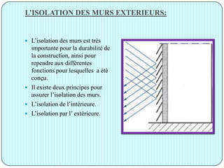 L’ISOLATION DES MURS EXTERIEURS:
 L’isolation des murs est très
importante pour la durabilité de
la construction, ainsi pour
rependre aux différentes
fonctions pour lesquelles a été
conçu.
 Il existe deux principes pour
assurer l’isolation des murs.
 L’isolation de l’intérieure.
 L’isolation par l’ extérieure.
 