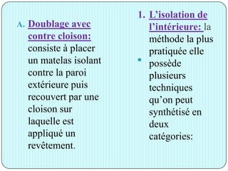 1. L’isolation de
l’intérieure: la
méthode la plus
pratiquée elle
possède
plusieurs
techniques
qu’on peut
synthétisé en
deux
catégories:
A. Doublage avec
contre cloison:
consiste à placer
un matelas isolant
contre la paroi
extérieure puis
recouvert par une
cloison sur
laquelle est
appliqué un
revêtement.

 