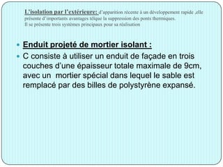 L’isolation par l’extérieure: d’apparition récente à un développement rapide ,elle
présente d’importants avantages télque la suppression des ponts thermiques.
Il se présente trois systèmes principaux pour sa réalisation
 Enduit projeté de mortier isolant :
 C consiste à utiliser un enduit de façade en trois
couches d’une épaisseur totale maximale de 9cm,
avec un mortier spécial dans lequel le sable est
remplacé par des billes de polystyrène expansé.
 