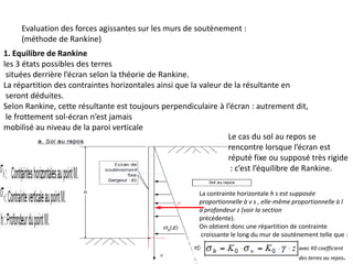 Evaluation des forces agissantes sur les murs de soutènement :
(méthode de Rankine)
1. Equilibre de Rankine
les 3 états possibles des terres
situées derrière l’écran selon la théorie de Rankine.
La répartition des contraintes horizontales ainsi que la valeur de la résultante en
seront déduites.
Selon Rankine, cette résultante est toujours perpendiculaire à l’écran : autrement dit,
le frottement sol-écran n’est jamais
mobilisé au niveau de la paroi verticale
Le cas du sol au repos se
rencontre lorsque l’écran est
réputé fixe ou supposé très rigide
: c’est l’équilibre de Rankine.
La contrainte horizontale h s est supposée
proportionnelle à v s , elle-même proportionnelle à l
a profondeur z (voir la section
précédente).
On obtient donc une répartition de contrainte
croissante le long du mur de soutènement telle que :
avec K0 coefficient
des terres au repos.
 