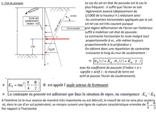 Le cas du sol en état de poussée est le cas le
plus fréquent : il suffit que l'écran se soit
légèrement avancé (déplacement de
1/1000 de la hauteur h ) réduisant ainsi
les contraintes horizontales appliquée par le sol.
Un tel cas est très courant puisque
une légère déformation de l’écran ver l’extérieur
suffit à mobiliser cet état de poussée.
La contrainte horizontale hs reste malgré tout
proportionnelle à vs , elle-même toujours
proportionnelle à la profondeur z
On obtient donc une répartition de contrainte
croissante le long du mur de soutènement :
avec Ka coefficient de poussée (l’indice « a »
signifie « actif » : le massif de terre est
actif et pousse l’écran de soutènement).
A l’extrême (si le mur avance de manière très importante ou est détruit), le massif de sol ne sera plus soutenu
et, dans le cas d’un sol pulvérulent, se rompra suivant une ligne de rupture caractéristique orientée de
Par rapport à l’horizontal
 