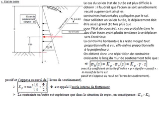 Le cas du sol en état de butée est plus difficile à
obtenir : il faudrait que l’écran se soit sensiblement
reculé augmentant ainsi les
contraintes horizontales appliquées par le sol.
Pour solliciter un sol en butée, le déplacement doit
être assez grand (10 fois plus que
pour l’état de poussée), cas peu probable dans le
cas d’un écran ayant plutôt tendance à se déplacer
vers l’extérieur.
La contrainte horizontale h s reste malgré tout
proportionnelle à v s , elle-même proportionnelle
à la profondeur z.
On obtient donc une répartition de contrainte
croissante le long du mur de soutènement telle que :
avec K p coefficient de butée (l’indice « p » signifie « passif » :
le massif de terre est
passif et s’oppose au recul de l’écran de soutènement).
 