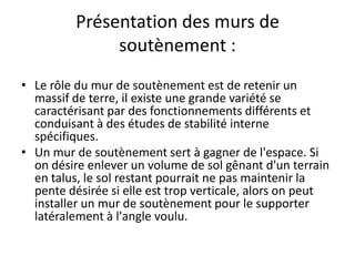 Présentation des murs de
soutènement :
• Le rôle du mur de soutènement est de retenir un
massif de terre, il existe une grande variété se
caractérisant par des fonctionnements différents et
conduisant à des études de stabilité interne
spécifiques.
• Un mur de soutènement sert à gagner de l'espace. Si
on désire enlever un volume de sol gênant d'un terrain
en talus, le sol restant pourrait ne pas maintenir la
pente désirée si elle est trop verticale, alors on peut
installer un mur de soutènement pour le supporter
latéralement à l'angle voulu.
 