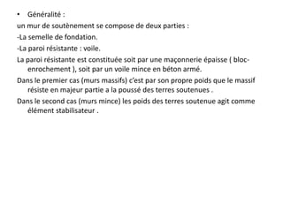 • Généralité :
un mur de soutènement se compose de deux parties :
-La semelle de fondation.
-La paroi résistante : voile.
La paroi résistante est constituée soit par une maçonnerie épaisse ( bloc-
enrochement ), soit par un voile mince en béton armé.
Dans le premier cas (murs massifs) c’est par son propre poids que le massif
résiste en majeur partie a la poussé des terres soutenues .
Dans le second cas (murs mince) les poids des terres soutenue agit comme
élément stabilisateur .
 