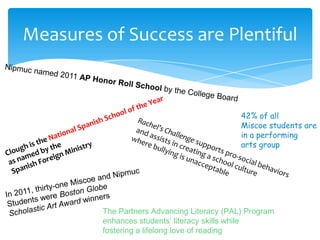 Measures of Success are Plentiful


                                             42% of all
                                             Miscoe students are
                                             in a performing
                                             arts group




         The Partners Advancing Literacy (PAL) Program
         enhances students’ literacy skills while
         fostering a lifelong love of reading
 