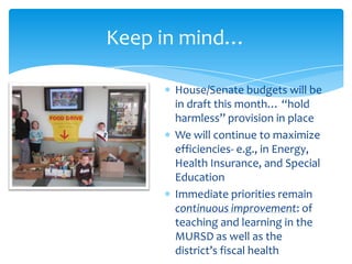 Keep in mind…

      House/Senate budgets will be
      in draft this month… “hold
      harmless” provision in place
      We will continue to maximize
      efficiencies- e.g., in Energy,
      Health Insurance, and Special
      Education
      Immediate priorities remain
      continuous improvement: of
      teaching and learning in the
      MURSD as well as the
      district’s fiscal health
 