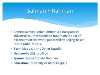  Ahmed Salman Fazlur Rahman is a Bangladeshi
industrialist. He was ranked 1685th on the list of
billionaires in the world published by Beijing-based
Hurun Gobal in 2017.
 Born: May 23, 1951 , Dohar Upazila
 Net worth: US$1.3 billion
 Spouse: Syeda Rubaba Rahman
 Education: University of Karachi(1971)
Salman F Rahman
 