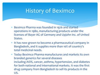  Beximco Pharma was founded in 1976 and started
operations in 1980, manufacturing products under the
licenses of Bayer AG of Germany and Upjohn Inc. of United
States.
 It has now grown to become a pharmaceutical company in
Bangladesh, and it supplies more than 10% of country's
total medicinal needs.
 Today Beximco Pharma manufactures and markets its own
branded generics for several diseases
including AIDS, cancer, asthma, hypertension, and diabetes
for both national and international markets. It was the first
drug company from Bangladesh to sell its products in the
US.
History of Beximco
 