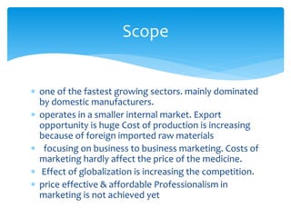  one of the fastest growing sectors. mainly dominated
by domestic manufacturers.
 operates in a smaller internal market. Export
opportunity is huge Cost of production is increasing
because of foreign imported raw materials
 focusing on business to business marketing. Costs of
marketing hardly affect the price of the medicine.
 Effect of globalization is increasing the competition.
 price effective & affordable Professionalism in
marketing is not achieved yet
Scope
 