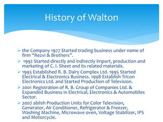  the Company 1977 Started trading business under name of
firm “Rezvi & Brothers”.
 1992 Started directly and indirectly import, production and
marketing of C. I. Sheet and its related materials.
 1993 Established R. B. Dairy Complex Ltd. 1995 Started
Electrical & Electronics Business. 1998 Establish Tricon
Electronics Ltd. and Started Production of Television.
 2001 Registration of R. B. Group of Companies Ltd. &
Expanded Business in Electrical, Electronics & Automobiles
Sector.
 2007 ablish Production Units for Color Television,
Generator, Air Conditioner, Refrigerator & Freezer,
Washing Machine, Microwave oven, Voltage Stabilizer, IPS
and Motorcycle.
History of Walton
 