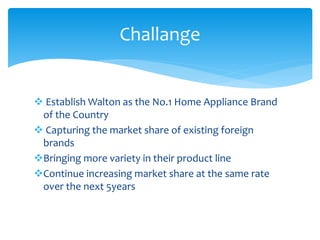  Establish Walton as the No.1 Home Appliance Brand
of the Country
 Capturing the market share of existing foreign
brands
Bringing more variety in their product line
Continue increasing market share at the same rate
over the next 5years
Challange
 