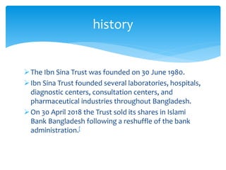 The Ibn Sina Trust was founded on 30 June 1980.
Ibn Sina Trust founded several laboratories, hospitals,
diagnostic centers, consultation centers, and
pharmaceutical industries throughout Bangladesh.
On 30 April 2018 the Trust sold its shares in Islami
Bank Bangladesh following a reshuffle of the bank
administration.[
history
 