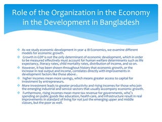  As we study economic development in year 4 IB Economics, we examine different
models for economic growth.
 Growth in GDP is not the only determinant of economic development, which in order
to be measured effectively must account for human welfare determinants such as life
expectancy, literacy rates, child mortality rates, distribution of income, and so on.
 However, it has been shown throughout history that economic growth, or the
increase in real output and income, correlates directly with improvements in
development factors like those above..
 higher incomes mean more savings, which means greater access to capital for
investment by entrepreneurs.
 More investment leads to greater productivity and rising incomes for those who join
the emerging industrial and service sectors that usually accompany economic growth.
 Furthermore, rising incomes mean more tax revenue for governments, who‟s
spending on public goods like education, health care, and infrastructure result in real
improvements in standard of living for not just the emerging upper and middle
classes, but the poor as well.
Role of the Organization in the Economy
in the Development in Bangladesh
 
