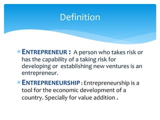 ENTREPRENEUR : A person who takes risk or
has the capability of a taking risk for
developing or establishing new ventures is an
entrepreneur.
ENTREPRENEURSHIP : Entrepreneurship is a
tool for the economic development of a
country. Specially for value addition .
Definition
 