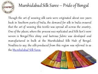 Murshidabad Silk Saree – Pride of Bengal
Though the art of weaving silk saris were originated about 200 years
back in Southern parts of India, the demand for silk in India ensured
that the art of weaving this textile was spread all across the country.
One of the places, where the process was replicated and Silk Sari’s were
woven is Bengal.This shiny and lustrous fabric was developed and
manufactured in bulk at the Murshidabad Silk Hub of Bengal.
Needless to say, the silk produced from this region was referred to as
the Murshidabad Silk Saree.
sarees,salwar kameez,wedding
lehenga,bridal sarees,party wear
sarees,wedding sarees
 