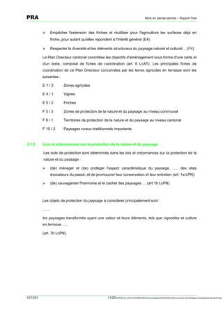 PRA                                                                                       Murs en pierres sèches – Rapport final



           !    Empêcher l'extension des friches et réutiliser pour l'agriculture les surfaces déjà en
                friche, pour autant qu'elles répondent à l'intérêt général [E4].

           !    Respecter la diversité et les éléments structuraux du paysage naturel et culturel….[F4].

           Le Plan Directeur cantonal concrétise les objectifs d'aménagement sous forme d'une carte et
           d'un texte, composé de fiches de coordination (art. 6 LcAT). Les principales fiches de
           coordination de ce Plan Directeur concernées par les terres agricoles en terrasse sont les
           suivantes :

           E1/2          Zones agricoles

           E4/1          Vignes

           E5/2          Friches

           F5/3          Zones de protection de la nature et du paysage au niveau communal

           F6/1          Territoires de protection de la nature et du paysage au niveau cantonal

           F 10 / 2      Paysages ruraux traditionnels importants



3.1.2      Lois et ordonnances sur la protection de la nature et du paysage

           Les buts de protection sont déterminés dans les lois et ordonnances sur la protection de la
           nature et du paysage :

           !    (de) ménager et (de) protéger l'aspect caractéristique du paysage, ….. des sites
                évocateurs du passé, et de promouvoir leur conservation et leur entretien (art. 1a LPN).

           !    (de) sauvegarder l'harmonie et le cachet des paysages…. (art 1b LcPN).



           Les objets de protection du paysage à considérer principalement sont :

           ……

           les paysages transformés ayant une valeur et leurs éléments, tels que vignobles et culture
           en terrasse …..

           (art. 7b LcPN).




12/12/01                                            11/20SERVEUR_CVACVAWINWORDViticultureRapportSEREC2001Murs en pierre sechesRapport finaldossierfinal2.doc/LP/pp
 