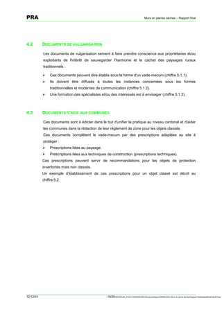 PRA                                                                                      Murs en pierres sèches – Rapport final




4.2        DOCUMENTS DE VULGARISATION

           Les documents de vulgarisation servent à faire prendre conscience aux propriétaires et/ou
           exploitants de l'intérêt de sauvegarder l'harmonie et le cachet des paysages ruraux
           traditionnels :

           !    Ces documents peuvent être établis sous la forme d'un vade-mecum (chiffre 5.1.1).
           !    Ils doivent être diffusés à toutes les instances concernées sous les formes
                traditionnelles et modernes de communication (chiffre 5.1.2).
           !    Une formation des spécialistes et/ou des intéressés est à envisager (chiffre 5.1.3).



4.3        DOCUMENTS D'AIDE AUX COMMUNES

           Ces documents sont à édicter dans le but d'unifier la pratique au niveau cantonal et d'aider
           les communes dans la rédaction de leur règlement de zone pour les objets classés.
           Ces documents complètent le vade-mecum par des prescriptions adaptées au site à
           protéger :
           !    Prescriptions liées au paysage.
           !    Prescriptions liées aux techniques de construction (prescriptions techniques).
           Ces prescriptions peuvent servir de recommandations pour les objets de protection
           inventoriés mais non classés.
           Un exemple d'établissement de ces prescriptions pour un objet classé est décrit au
           chiffre 5.2.




12/12/01                                           15/20SERVEUR_CVACVAWINWORDViticultureRapportSEREC2001Murs en pierre sechesRapport finaldossierfinal2.doc/LP/pp
 