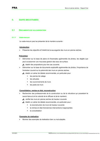 PRA                                                                                       Murs en pierres sèches – Rapport final




5.         SUITE DES ETUDES




5.1        DOCUMENTS DE VULGARISATION


5.1.1      Vade-mecum

           Le vade-mecum peut se présenter de la manière suivante :


           Introduction
           !   Présenter les objectifs et l'intérêt de la sauvegarde des murs en pierres sèches.


           Prévention
           !   Démontrer sur la base de plans et d'exemples agrémentés de photos, les dégâts que
               peut occasionner une mauvaise gestion des eaux de surface.
               ! établir des propositions pour les cas courants.
           !   Démontrer sur la base de documents explicatifs agrémentés de photos, l'importance de
               l'entretien courant sur la pérennité des murs en pierres sèches.
               ! établir un cahier de détails recommandés, en particulier pour
                     "    les pierres de calage
                     "    les arbustes
                     "    les couronnements de murs
                     "    les pieds de murs


           Consolidation, remise en état, reconstruction
           !   Rechercher des professionnels de la construction ou de la viticulture qui possèdent le
               savoir-faire et ont la volonté de le diffuser et de le maintenir.
               ! vérifier les murs en pierres sèches de hauteur courante
               ! établir un cahier de détails recommandés, en particulier pour :
                     "    la reconstruction de murs de hauteur courante
                     "    la remise en état d'anciennes interventions inappropriées
                     "    la consolidation


           Exemples de réalisation
           !   Montrer des exemples de réalisation bien ou mal adaptés.




12/12/01                                            16/20SERVEUR_CVACVAWINWORDViticultureRapportSEREC2001Murs en pierre sechesRapport finaldossierfinal2.doc/LP/pp
 