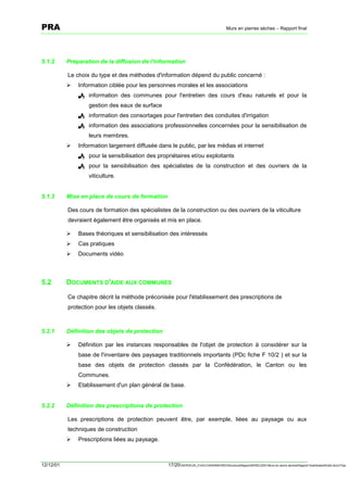 PRA                                                                                     Murs en pierres sèches – Rapport final




5.1.2      Préparation de la diffusion de l'information

           Le choix du type et des méthodes d'information dépend du public concerné :
           !   Information ciblée pour les personnes morales et les associations
               ! information des communes pour l'entretien des cours d'eau naturels et pour la
                   gestion des eaux de surface
               ! information des consortages pour l'entretien des conduites d'irrigation
               ! information des associations professionnelles concernées pour la sensibilisation de
                   leurs membres.
           !   Information largement diffusée dans le public, par les médias et internet
               ! pour la sensibilisation des propriétaires et/ou exploitants
               ! pour la sensibilisation des spécialistes de la construction et des ouvriers de la
                   viticulture.


5.1.3      Mise en place de cours de formation

           Des cours de formation des spécialistes de la construction ou des ouvriers de la viticulture
           devraient également être organisés et mis en place.

           !   Bases théoriques et sensibilisation des intéressés
           !   Cas pratiques
           !   Documents vidéo



5.2        DOCUMENTS D'AIDE AUX COMMUNES

           Ce chapitre décrit la méthode préconisée pour l'établissement des prescriptions de
           protection pour les objets classés.



5.2.1      Définition des objets de protection

           !   Définition par les instances responsables de l'objet de protection à considérer sur la
               base de l'inventaire des paysages traditionnels importants (PDc fiche F 10/2 ) et sur la
               base des objets de protection classés par la Confédération, le Canton ou les
               Communes.
           !   Etablissement d'un plan général de base.


5.2.2      Définition des prescriptions de protection

           Les prescriptions de protection peuvent être, par exemple, liées au paysage ou aux
           techniques de construction
           !   Prescriptions liées au paysage.



12/12/01                                          17/20SERVEUR_CVACVAWINWORDViticultureRapportSEREC2001Murs en pierre sechesRapport finaldossierfinal2.doc/LP/pp
 