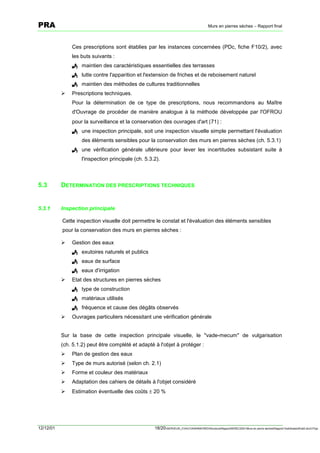 PRA                                                                                        Murs en pierres sèches – Rapport final



               Ces prescriptions sont établies par les instances concernées (PDc, fiche F10/2), avec
               les buts suivants :
               ! maintien des caractéristiques essentielles des terrasses
               ! lutte contre l'apparition et l'extension de friches et de reboisement naturel
               ! maintien des méthodes de cultures traditionnelles
           !   Prescriptions techniques.
               Pour la détermination de ce type de prescriptions, nous recommandons au Maître
               d'Ouvrage de procéder de manière analogue à la méthode développée par l'OFROU
               pour la surveillance et la conservation des ouvrages d'art [71] :
               ! une inspection principale, soit une inspection visuelle simple permettant l'évaluation
                    des éléments sensibles pour la conservation des murs en pierres sèches (ch. 5.3.1)
               ! une vérification générale ultérieure pour lever les incertitudes subsistant suite à
                    l'inspection principale (ch. 5.3.2).



5.3        DETERMINATION DES PRESCRIPTIONS TECHNIQUES


5.3.1      Inspection principale

           Cette inspection visuelle doit permettre le constat et l'évaluation des éléments sensibles
           pour la conservation des murs en pierres sèches :

           !   Gestion des eaux
               ! exutoires naturels et publics
               ! eaux de surface
               ! eaux d'irrigation
           !   Etat des structures en pierres sèches
               ! type de construction
               ! matériaux utilisés
               ! fréquence et cause des dégâts observés
           !   Ouvrages particuliers nécessitant une vérification générale


           Sur la base de cette inspection principale visuelle, le "vade-mecum" de vulgarisation
           (ch. 5.1.2) peut être complété et adapté à l'objet à protéger :
           !   Plan de gestion des eaux
           !   Type de murs autorisé (selon ch. 2.1)
           !   Forme et couleur des matériaux
           !   Adaptation des cahiers de détails à l'objet considéré
           !   Estimation éventuelle des coûts ± 20 %




12/12/01                                             18/20SERVEUR_CVACVAWINWORDViticultureRapportSEREC2001Murs en pierre sechesRapport finaldossierfinal2.doc/LP/pp
 