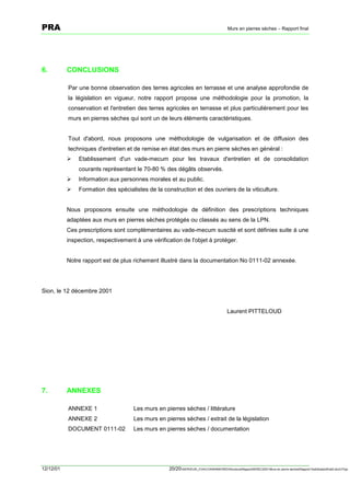 PRA                                                                                      Murs en pierres sèches – Rapport final




6.         CONCLUSIONS

           Par une bonne observation des terres agricoles en terrasse et une analyse approfondie de
           la législation en vigueur, notre rapport propose une méthodologie pour la promotion, la
           conservation et l'entretien des terres agricoles en terrasse et plus particulièrement pour les
           murs en pierres sèches qui sont un de leurs éléments caractéristiques.


           Tout d'abord, nous proposons une méthodologie de vulgarisation et de diffusion des
           techniques d'entretien et de remise en état des murs en pierre sèches en général :
           !   Etablissement d'un vade-mecum pour les travaux d'entretien et de consolidation
               courants représentant le 70-80 % des dégâts observés.
           !   Information aux personnes morales et au public.
           !   Formation des spécialistes de la construction et des ouvriers de la viticulture.


           Nous proposons ensuite une méthodologie de définition des prescriptions techniques
           adaptées aux murs en pierres sèches protégés ou classés au sens de la LPN.
           Ces prescriptions sont complémentaires au vade-mecum suscité et sont définies suite à une
           inspection, respectivement à une vérification de l'objet à protéger.


           Notre rapport est de plus richement illustré dans la documentation No 0111-02 annexée.




Sion, le 12 décembre 2001


                                                                                         Laurent PITTELOUD




7.         ANNEXES

           ANNEXE 1                  Les murs en pierres sèches / littérature
           ANNEXE 2                  Les murs en pierres sèches / extrait de la législation
           DOCUMENT 0111-02          Les murs en pierres sèches / documentation




12/12/01                                           20/20SERVEUR_CVACVAWINWORDViticultureRapportSEREC2001Murs en pierre sechesRapport finaldossierfinal2.doc/LP/pp
 