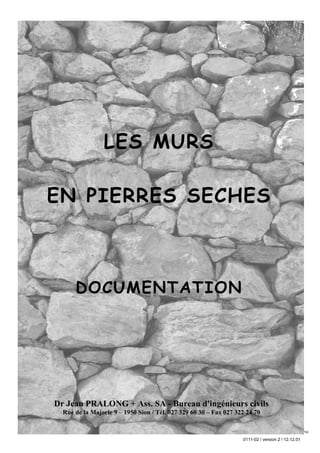 LES MURS

    EN PIERRES SECHES



               DOCUMENTATION




       Dr Jean PRALONG + Ass. SA - Bureau d'ingénieurs civils
           Rue de la Majorie 9 – 1950 Sion / Tél. 027 329 60 30 – Fax 027 322 24 70

12/12/01                                      F:WINWORDViticultureRapportSEREC2001Murs en pierre sechesDocumentationpagetitre_tabmat_071201_2.doc/LP/pp


                                                                                                            0111-02 / version 2 / 12.12.01
 
