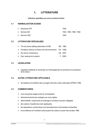 1.       LITTERATURE

                        Littérature spécifique aux murs en pierres sèches


1.1        NORMALISATION SUISSE

           •   Directives CFF                                                                1924
           •   Normes SIA                                                                    1943, 1965, 1980, 1992
           •   Normes VSS                                                                    1944


1.2        LITTERATURE SPECIALISEE

           •   The dry stone walling association of GB                             GB 1982
           •   Fondation actions en faveur de l'environnement                      CH 1996,
           •   Dry stone conservancy                                               US 2001
           •   Parc national du Luberon                                                F 2000



1.3        LEGISLATION


           •   Législation fédérale et cantonale sur l'aménagement du territoire et la protection
               de la nature


1.4        AUTRE LITTERATURE APPLICABLE

           •   Surveillance et entretien des ouvrages d'art des routes nationales OFROU 1998


1.5        COMMENTAIRES

           •   murs de pierres érigés avant la normalisation
           •   dimensionnement par analogie aux murs rigides
           •   déformabilité, maçonnerie de drainage et cohésion souvent négligées
           •   des valeurs d’expérience sont appliquées
           •   les dispositions constructives sont abondamment commentées et illustrées
           •   la surveillance et l’entretien préoccupent les auteurs à partir des années 1980




                                              2.


12/12/01                                           F:WINWORDViticultureRapportSEREC2001Murs en pierre sechesDocumentationpartie-A_071201_2.doc/LP/pp
 