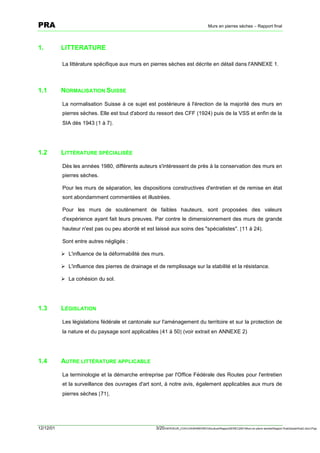 PRA                                                                                      Murs en pierres sèches – Rapport final




1.         LITTERATURE

           La littérature spécifique aux murs en pierres sèches est décrite en détail dans l'ANNEXE 1.



1.1        NORMALISATION SUISSE

           La normalisation Suisse à ce sujet est postérieure à l'érection de la majorité des murs en
           pierres sèches. Elle est tout d'abord du ressort des CFF (1924) puis de la VSS et enfin de la
           SIA dès 1943 [1 à 7].




1.2        LITTÉRATURE SPÉCIALISÉE

           Dès les années 1980, différents auteurs s'intéressent de près à la conservation des murs en
           pierres sèches.

           Pour les murs de séparation, les dispositions constructives d'entretien et de remise en état
           sont abondamment commentées et illustrées.

           Pour les murs de soutènement de faibles hauteurs, sont proposées des valeurs
           d'expérience ayant fait leurs preuves. Par contre le dimensionnement des murs de grande
           hauteur n'est pas ou peu abordé et est laissé aux soins des "spécialistes". [11 à 24].

           Sont entre autres négligés :

           ! L'influence de la déformabilité des murs.

           ! L'influence des pierres de drainage et de remplissage sur la stabilité et la résistance.

           ! La cohésion du sol.




1.3        LÉGISLATION

           Les législations fédérale et cantonale sur l'aménagement du territoire et sur la protection de
           la nature et du paysage sont applicables [41 à 50] (voir extrait en ANNEXE 2)




1.4        AUTRE LITTÉRATURE APPLICABLE

           La terminologie et la démarche entreprise par l'Office Fédérale des Routes pour l'entretien
           et la surveillance des ouvrages d'art sont, à notre avis, également applicables aux murs de
           pierres sèches [71].




12/12/01                                           3/20SERVEUR_CVACVAWINWORDViticultureRapportSEREC2001Murs en pierre sechesRapport finaldossierfinal2.doc/LP/pp
 