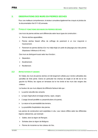 PRA                                                                                        Murs en pierres sèches – Rapport final




2.         OBSERVATIONS DES MURS EN PIERRES SECHES
           Pour une meilleure compréhension, le lecteur consultera également les croquis et photos de
           la documentation No 0111-02 annexée.


2.1        TYPES ET FONCTIONS DES MURS EN PIERRES SÈCHES

           Les murs de pierres sèches sont différenciés selon leurs types de construction :

           !   Pierres sèches appareillées.

           !   Pierres sèches faisant office de coffrage de parement à un mur maçonné à
               l'avancement.

           !   Parement en pierres sèches d'un mur déjà érigé (on parle de plaquage pour des pierres
               d'épaisseur inférieure à 40 mm).

           Ces murs se distinguent aussi selon leur fonction :

           !   Séparation.

           !   Soutènement.

           !   Revêtement.


2.2        AFFECTATION ET USAGES

           En Valais, les murs de pierres sèches ont été largement utilisés pour rendre cultivables des
           parcelles de forte pente. Citons en particulier les champs de seigle et de blé de la rive
           gauche du Rhône, les vignes en terrasses de la rive droite et les murs des vergers des
           coteaux.

           La hauteur de ces murs dépend de différents facteurs tels que :

           !   La pente naturelle des versants.

           !   Le type d'agriculture envisagé (champ, vigne, verger).

           !   L'usage (travail parallèle ou perpendiculaire à la pente).

           !   La nature et la perméabilité des terrains.

           !   La possibilité d'exploitation des pierres.

           Les pierres de construction sont exploitées in situ. Leur nature diffère selon les différentes
           régions valaisannes, par exemple :

           !   Galets, dans la région de Rarogne.

           !   Schistes dans la région de Molignon.

           !   Pierres de moraines sur les coteaux de Vex.


12/12/01                                             4/20SERVEUR_CVACVAWINWORDViticultureRapportSEREC2001Murs en pierre sechesRapport finaldossierfinal2.doc/LP/pp
 