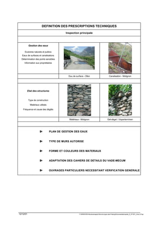 DEFINITION DES PRESCRIPTIONS TECHNIQUES

                                            Inspection principale



           Gestion des eaux

     Exutoires naturels et publics
   Eaux de surfaces et canalisations
  Détermination des points sensibles
     Information aux propriétaires




                                              Eau de surface - Ollon                                  Canalisation - Molignon




        Etat des structures


           Type de construction

            Matériaux utilisés

    Fréquence et cause des dégâts



                                              Matériaux - Molignon                                 Gel-dégel / Visperterminen




                      ⇒           PLAN DE GESTION DES EAUX


                      ⇒           TYPE DE MURS AUTORISE


                      ⇒           FORME ET COULEURS DES MATERIAUX


                      ⇒           ADAPTATION DES CAHIERS DE DETAILS DU VADE-MECUM


                      ⇒           OUVRAGES PARTICULIERS NECESSITANT VERIFICATION GENERALE




12/12/01                                                F:WINWORDViticulturerapport Murs de vigne Jean PralongDocumentationpartie_E_071201_2.doc /LP/pp
 