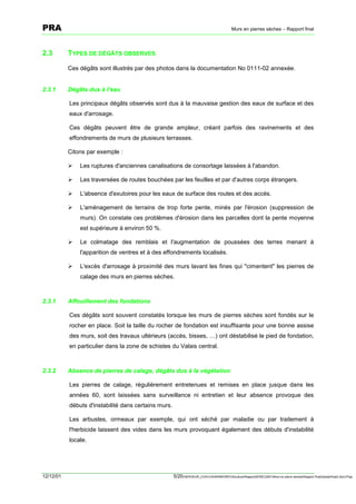 PRA                                                                                         Murs en pierres sèches – Rapport final




2.3        TYPES DE DÉGÂTS OBSERVES

           Ces dégâts sont illustrés par des photos dans la documentation No 0111-02 annexée.


2.3.1      Dégâts dus à l'eau

           Les principaux dégâts observés sont dus à la mauvaise gestion des eaux de surface et des
           eaux d'arrosage.

           Ces dégâts peuvent être de grande ampleur, créant parfois des ravinements et des
           effondrements de murs de plusieurs terrasses.

           Citons par exemple :

           !   Les ruptures d'anciennes canalisations de consortage laissées à l'abandon.

           !   Les traversées de routes bouchées par les feuilles et par d'autres corps étrangers.

           !   L'absence d'exutoires pour les eaux de surface des routes et des accès.

           !   L'aménagement de terrains de trop forte pente, minés par l'érosion (suppression de
               murs). On constate ces problèmes d'érosion dans les parcelles dont la pente moyenne
               est supérieure à environ 50 %.

           !   Le colmatage des remblais et l'augmentation de poussées des terres menant à
               l'apparition de ventres et à des effondrements localisés.

           !   L'excès d'arrosage à proximité des murs lavant les fines qui "cimentent" les pierres de
               calage des murs en pierres sèches.



2.3.1      Affouillement des fondations

           Ces dégâts sont souvent constatés lorsque les murs de pierres sèches sont fondés sur le
           rocher en place. Soit la taille du rocher de fondation est insuffisante pour une bonne assise
           des murs, soit des travaux ultérieurs (accès, bisses, …) ont déstabilisé le pied de fondation,
           en particulier dans la zone de schistes du Valais central.



2.3.2      Absence de pierres de calage, dégâts dus à la végétation

           Les pierres de calage, régulièrement entretenues et remises en place jusque dans les
           années 60, sont laissées sans surveillance ni entretien et leur absence provoque des
           débuts d'instabilité dans certains murs.

           Les arbustes, ormeaux par exemple, qui ont séché par maladie ou par traitement à
           l'herbicide laissent des vides dans les murs provoquant également des débuts d'instabilité
           locale.




12/12/01                                              5/20SERVEUR_CVACVAWINWORDViticultureRapportSEREC2001Murs en pierre sechesRapport finaldossierfinal2.doc/LP/pp
 